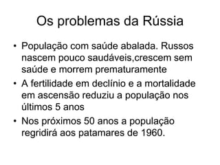 Os problemas da Rússia
• População com saúde abalada. Russos
  nascem pouco saudáveis,crescem sem
  saúde e morrem prematuramente
• A fertilidade em declínio e a mortalidade
  em ascensão reduziu a população nos
  últimos 5 anos
• Nos próximos 50 anos a população
  regridirá aos patamares de 1960.
 