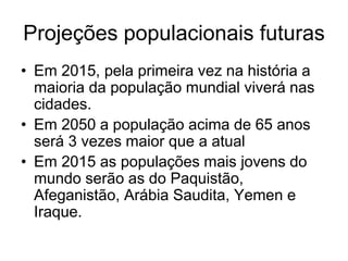 Projeções populacionais futuras
• Em 2015, pela primeira vez na história a
  maioria da população mundial viverá nas
  cidades.
• Em 2050 a população acima de 65 anos
  será 3 vezes maior que a atual
• Em 2015 as populações mais jovens do
  mundo serão as do Paquistão,
  Afeganistão, Arábia Saudita, Yemen e
  Iraque.
 