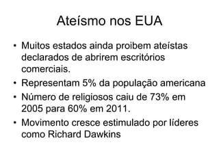 Ateísmo nos EUA
• Muitos estados ainda proibem ateístas
  declarados de abrirem escritórios
  comerciais.
• Representam 5% da população americana
• Número de religiosos caiu de 73% em
  2005 para 60% em 2011.
• Movimento cresce estimulado por líderes
  como Richard Dawkins
 