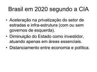 Brasil em 2020 segundo a CIA
• Aceleração na privatização do setor de
  estradas e infra-estrutura (com ou sem
  governos de esquerda).
• Diminuição do Estado como investidor,
  atuando apenas em áreas essenciais.
• Distanciamento entre economia e política.
 