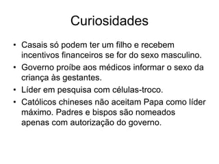 Curiosidades
• Casais só podem ter um filho e recebem
  incentivos financeiros se for do sexo masculino.
• Governo proíbe aos médicos informar o sexo da
  criança às gestantes.
• Líder em pesquisa com células-troco.
• Católicos chineses não aceitam Papa como líder
  máximo. Padres e bispos são nomeados
  apenas com autorização do governo.
 
