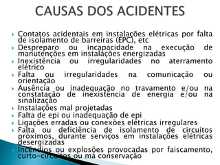  Contatos acidentais em instalações elétricas por falta
de isolamento de barreiras (EPC), etc
 Despreparo ou incapacidade na execução de
manutenções em instalações energizadas
 Inexistência ou irregularidades no aterramento
elétrico
 Falta ou irregularidades na comunicação ou
orientação
 Ausência ou inadequação no travamento e/ou na
constatação de inexistência de energia e/ou na
sinalização
 Instalações mal projetadas
 Falta de epi ou inadequação de epi
 Ligações erradas ou conexões elétricas irregulares
 Falta ou deficiência de isolamento de circuitos
próximos, durante serviços em instalações elétricas
desergizadas
 Incêndios ou explosões provocadas por faiscamento,
curto-circuitos ou má conservação
 
