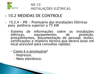  10.2 MEDIDAS DE CONTROLE
 10.2.4 - PIE - Prontuário das Instalações Elétricas
para potência superior a 75 KW
◦ Sistema de informações sobre as instalações
elétricas, equipamentos de proteção,
procedimentos, documentação de pessoal, testes,
certificações e relatório técnico que deverá estar em
local acessível para consultas rápidas;
 Como é o prontuário?
 Impresso;
 Meio eletrônico;
 