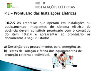 PIE - Prontuário das Instalações Elétricas
10.2.5 As empresas que operam em instalações ou
equipamentos integrantes do sistema elétrico de
potência devem constituir prontuário com o conteúdo
do item 10.2.4 e acrescentar ao prontuário os
documentos a seguir listados:
a) Descrição dos procedimentos para emergências;
b) Testes de isolação elétrica dos equipamentos de
proteção coletiva e individual.
 