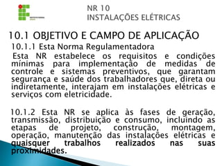 10.1 OBJETIVO E CAMPO DE APLICAÇÃO
10.1.1 Esta Norma Regulamentadora
Esta NR estabelece os requisitos e condições
mínimas para implementação de medidas de
controle e sistemas preventivos, que garantam
segurança e saúde dos trabalhadores que, direta ou
indiretamente, interajam em instalações elétricas e
serviços com eletricidade.
10.1.2 Esta NR se aplica às fases de geração,
transmissão, distribuição e consumo, incluindo as
etapas de projeto, construção, montagem,
operação, manutenção das instalações elétricas e
quaisquer trabalhos realizados nas suas
proximidades.
 
