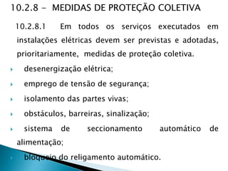 10.2.8 - MEDIDAS DE PROTEÇÃO COLETIVA
10.2.8.1 Em todos os serviços executados em
instalações elétricas devem ser previstas e adotadas,
prioritariamente, medidas de proteção coletiva.
 desenergização elétrica;
 emprego de tensão de segurança;
 isolamento das partes vivas;
 obstáculos, barreiras, sinalização;
 sistema de seccionamento automático de
alimentação;
 bloqueio do religamento automático.
 