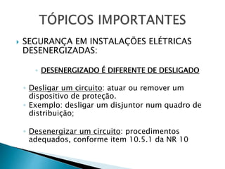  SEGURANÇA EM INSTALAÇÕES ELÉTRICAS
DESENERGIZADAS:
◦ DESENERGIZADO É DIFERENTE DE DESLIGADO
◦ Desligar um circuito: atuar ou remover um
dispositivo de proteção.
◦ Exemplo: desligar um disjuntor num quadro de
distribuição;
◦ Desenergizar um circuito: procedimentos
adequados, conforme item 10.5.1 da NR 10
 