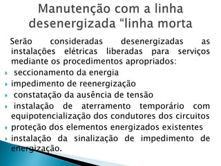 Serão consideradas desenergizadas as
instalações elétricas liberadas para serviços
mediante os procedimentos apropriados:
 seccionamento da energia
 impedimento de reenergização
 constatação da ausência de tensão
 instalação de aterramento temporário com
equipotencialização dos condutores dos circuitos
 proteção dos elementos energizados existentes
 instalação da sinalização de impedimento de
energização.
 