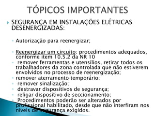  SEGURANÇA EM INSTALAÇÕES ELÉTRICAS
DESENERGIZADAS:
◦ Autorização para reenergizar;
◦ Reenergizar um circuito: procedimentos adequados,
conforme item 10.5.2 da NR 10
◦ remover ferramentas e utensílios, retirar todos os
trabalhadores da zona controlada que não estiverem
envolvidos no processo de reenergização;
◦ remover aterramento temporário;
◦ remover sinalização;
◦ destravar dispositivos de segurança;
◦ religar dispositivo de seccionamento;
◦ Procedimentos poderão ser alterados por
profissional habilitado, desde que não interfiram nos
níveis de segurança exigidos.
 