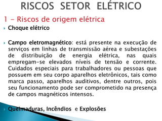 1 - Riscos de origem elétrica
 Choque elétrico
 Campo eletromagnético: está presente na execução de
serviços em linhas de transmissão aérea e subestações
de distribuição de energia elétrica, nas quais
empregam-se elevados níveis de tensão e corrente.
Cuidados especiais para trabalhadores ou pessoas que
possuem em seu corpo aparelhos eletrônicos, tais como
marca passo, aparelhos auditivos, dentre outros, pois
seu funcionamento pode ser comprometido na presença
de campos magnéticos intensos.
 Queimaduras, Incêndios e Explosões
 