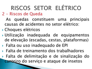2 - Riscos de Queda
As quedas constituem uma principais
causas de acidentes no setor elétrico:
 Choques elétricos
 Utilização inadequada de equipamentos
de elevação (escadas, cestas, plataformas)
 Falta ou uso inadequado de EPI
 Falta de treinamento dos trabalhadores
 Falta de delimitação e de sinalização do
canteiro do serviço e ataque de insetos
 