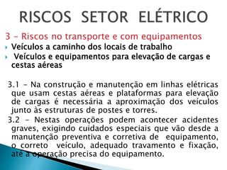 3 - Riscos no transporte e com equipamentos
 Veículos a caminho dos locais de trabalho
 Veículos e equipamentos para elevação de cargas e
cestas aéreas
3.1 - Na construção e manutenção em linhas elétricas
que usam cestas aéreas e plataformas para elevação
de cargas é necessária a aproximação dos veículos
junto às estruturas de postes e torres.
3.2 - Nestas operações podem acontecer acidentes
graves, exigindo cuidados especiais que vão desde a
manutenção preventiva e corretiva de equipamento,
o correto veículo, adequado travamento e fixação,
até a operação precisa do equipamento.
 