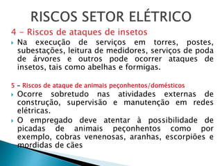 4 - Riscos de ataques de insetos
 Na execução de serviços em torres, postes,
subestações, leitura de medidores, serviços de poda
de árvores e outros pode ocorrer ataques de
insetos, tais como abelhas e formigas.
5 - Riscos de ataque de animais peçonhentos/domésticos
 Ocorre sobretudo nas atividades externas de
construção, supervisão e manutenção em redes
elétricas.
 O empregado deve atentar à possibilidade de
picadas de animais peçonhentos como por
exemplo, cobras venenosas, aranhas, escorpiões e
mordidas de cães
 