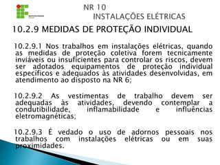 10.2.9 MEDIDAS DE PROTEÇÃO INDIVIDUAL
10.2.9.1 Nos trabalhos em instalações elétricas, quando
as medidas de proteção coletiva forem tecnicamente
inviáveis ou insuficientes para controlar os riscos, devem
ser adotados equipamentos de proteção individual
específicos e adequados às atividades desenvolvidas, em
atendimento ao disposto na NR 6;
10.2.9.2 As vestimentas de trabalho devem ser
adequadas às atividades, devendo contemplar a
condutibilidade, inflamabilidade e influências
eletromagnéticas;
10.2.9.3 É vedado o uso de adornos pessoais nos
trabalhos com instalações elétricas ou em suas
proximidades.
 