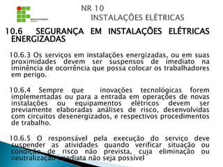 10.6 SEGURANÇA EM INSTALAÇÕES ELÉTRICAS
ENERGIZADAS
10.6.3 Os serviços em instalações energizadas, ou em suas
proximidades devem ser suspensos de imediato na
iminência de ocorrência que possa colocar os trabalhadores
em perigo.
10.6.4 Sempre que inovações tecnológicas forem
implementadas ou para a entrada em operações de novas
instalações ou equipamentos elétricos devem ser
previamente elaboradas análises de risco, desenvolvidas
com circuitos desenergizados, e respectivos procedimentos
de trabalho.
10.6.5 O responsável pela execução do serviço deve
suspender as atividades quando verificar situação ou
condição de risco não prevista, cuja eliminação ou
neutralização imediata não seja possível
 