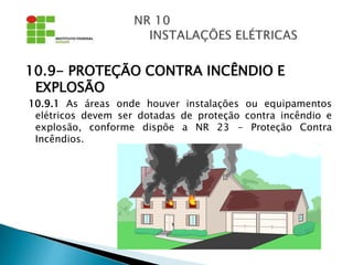 10.9- PROTEÇÃO CONTRA INCÊNDIO E
EXPLOSÃO
10.9.1 As áreas onde houver instalações ou equipamentos
elétricos devem ser dotadas de proteção contra incêndio e
explosão, conforme dispõe a NR 23 - Proteção Contra
Incêndios.
 