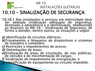 10.10 – SINALIZAÇÃO DE SEGURANÇA
10.10.1 Nas instalações e serviços em eletricidade deve
ser adotada sinalização adequada de segurança,
destinada à advertência e à identificação, obedecendo
ao disposto na NR-26 - Sinalização de Segurança, de
forma a atender, dentre outras, as situações a seguir:
a) Identificação de circuitos elétricos;
b)Travamentos e bloqueios de dispositivos e sistemas
de manobra e comandos;
c) Restrições e impedimentos de acesso;
d) Delimitações de áreas;
e)Sinalização de áreas de circulação, de vias públicas,
de veículos e de movimentação de cargas;
f) Sinalização de impedimento de energização; e
g) Identificação de equipamento ou circuito impedido.
 