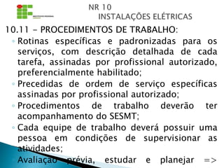 10.11 - PROCEDIMENTOS DE TRABALHO:
◦ Rotinas específicas e padronizadas para os
serviços, com descrição detalhada de cada
tarefa, assinadas por profissional autorizado,
preferencialmente habilitado;
◦ Precedidas de ordem de serviço específicas
assinadas por profissional autorizado;
◦ Procedimentos de trabalho deverão ter
acompanhamento do SESMT;
◦ Cada equipe de trabalho deverá possuir uma
pessoa em condições de supervisionar as
atividades;
◦ Avaliação prévia, estudar e planejar =>
 