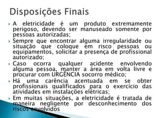  A eletricidade é um produto extremamente
perigoso, devendo ser manuseado somente por
pessoas autorizadas;
 Sempre que encontrar alguma irregularidade ou
situação que coloque em risco pessoas ou
equipamentos, solicitar a presença de profissional
autorizado;
 Caso ocorra qualquer acidente envolvendo
alguma pessoa, manter a área em volta livre e
procurar com URGÊNCIA socorro médico;
 Há uma carência acentuada em se obter
profissionais qualificados para o exercício das
atividades em instalações elétricas;
 Em muitas situações, a eletricidade é tratada de
maneira negligente por desconhecimento dos
riscos envolvidos
 