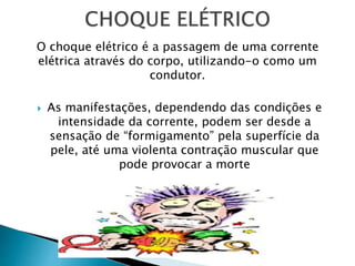 O choque elétrico é a passagem de uma corrente
elétrica através do corpo, utilizando-o como um
condutor.
 As manifestações, dependendo das condições e
intensidade da corrente, podem ser desde a
sensação de “formigamento” pela superfície da
pele, até uma violenta contração muscular que
pode provocar a morte
 