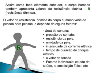 R
• área de contato;
• pressão de contato;
• resistência da pele;
• umidade da pele.
• intensidade da corrente elétrica
• tempo de duração do choque
elétrico
• o valor da tensão
• Fatores individuais: estado de
saúde, a constiuição física, etc
Assim como todo elemento condutor, o corpo humano
também apresenta valores de resistência elétrica – R
(resistência ôhmica).
O valor da resistência ôhmica do corpo humano varia de
pessoa para pessoa, e depende de alguns fatores:
 