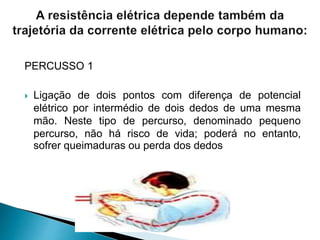 PERCUSSO 1
 Ligação de dois pontos com diferença de potencial
elétrico por intermédio de dois dedos de uma mesma
mão. Neste tipo de percurso, denominado pequeno
percurso, não há risco de vida; poderá no entanto,
sofrer queimaduras ou perda dos dedos
 