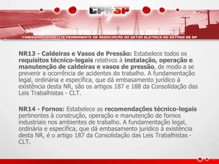 NR13 - Caldeiras e Vasos de Pressão: Estabelece todos os 
requisitos técnico-legais relativos à instalação, operação e 
manutenção de caldeiras e vasos de pressão, de modo a se 
prevenir a ocorrência de acidentes do trabalho. A fundamentação 
legal, ordinária e específica, que dá embasamento jurídico à 
existência desta NR, são os artigos 187 e 188 da Consolidação das 
Leis Trabalhistas - CLT. 
NR14 - Fornos: Estabelece as recomendações técnico-legais 
pertinentes à construção, operação e manutenção de fornos 
industriais nos ambientes de trabalho. A fundamentação legal, 
ordinária e específica, que dá embasamento jurídico à existência 
desta NR, é o artigo 187 da Consolidação das Leis Trabalhistas - 
CLT. 
 