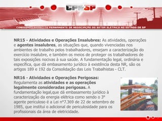 NR15 - Atividades e Operações Insalubres: As atividades, operações 
e agentes insalubres, as situações que, quando vivenciadas nos 
ambientes de trabalho pelos trabalhadores, ensejam a caracterização do 
exercício insalubre, e também os meios de proteger os trabalhadores de 
tais exposições nocivas à sua saúde. A fundamentação legal, ordinária e 
específica, que dá embasamento jurídico à existência desta NR, são os 
artigos 189 e 192 da Consolidação das Leis Trabalhistas - CLT. 
NR16 - Atividades e Operações Perigosas: 
Regulamenta as atividades e as operações 
legalmente consideradas perigosas. A 
fundamentação legal,que dá embasamento jurídico à 
caracterização da energia elétrica como sendo o 3° 
agente periculoso é a Lei n°7.369 de 22 de setembro de 
1985, que institui o adicional de periculosidade para os 
profissionais da área de eletricidade. 
 