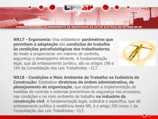 NR17 - Ergonomia: Visa estabelecer parâmetros que 
permitam a adaptação das condições de trabalho 
às condições psicofisiológicas dos trabalhadores, 
de modo a proporcionar um máximo de conforto, 
segurança e desempenho eficiente. A fundamentação 
legal, que dá embasamento jurídico, são os artigos 198 e 
199 da Consolidação das Leis Trabalhistas - CLT. 
NR18 - Condições e Meio Ambiente de Trabalho na Indústria da 
Construção: Estabelece diretrizes de ordem administrativa, de 
planejamento de organização, que objetivem a implementação de 
medidas de controle e sistemas preventivos de segurança nos processos, 
nas condições e no meio ambiente de trabalho na industria da 
construção civil. A fundamentação legal, ordinária e específica, que dá 
embasamento jurídico à existência desta NR, é o artigo 200 inciso 1 da 
Consolidação das Leis Trabalhistas - CLT. 
 