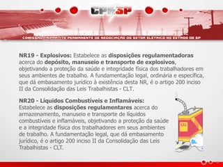 NR19 - Explosivos: Estabelece as disposições regulamentadoras 
acerca do depósito, manuseio e transporte de explosivos, 
objetivando a proteção da saúde e integridade física dos trabalhadores em 
seus ambientes de trabalho. A fundamentação legal, ordinária e específica, 
que dá embasamento jurídico à existência desta NR, é o artigo 200 inciso 
II da Consolidação das Leis Trabalhistas - CLT. 
NR20 - Líquidos Combustíveis e Inflamáveis: 
Estabelece as disposições regulamentares acerca do 
armazenamento, manuseio e transporte de líquidos 
combustíveis e inflamáveis, objetivando a proteção da saúde 
e a integridade física dos trabalhadores em seus ambientes 
de trabalho. A fundamentação legal, que dá embasamento 
jurídico, é o artigo 200 inciso II da Consolidação das Leis 
Trabalhistas - CLT. 
 