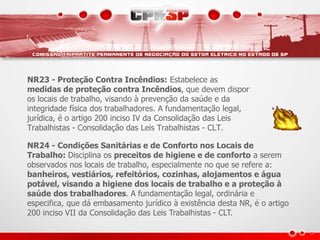 NR23 - Proteção Contra Incêndios: Estabelece as 
medidas de proteção contra Incêndios, que devem dispor 
os locais de trabalho, visando à prevenção da saúde e da 
integridade física dos trabalhadores. A fundamentação legal, 
jurídica, é o artigo 200 inciso IV da Consolidação das Leis 
Trabalhistas - Consolidação das Leis Trabalhistas - CLT. 
NR24 - Condições Sanitárias e de Conforto nos Locais de 
Trabalho: Disciplina os preceitos de higiene e de conforto a serem 
observados nos locais de trabalho, especialmente no que se refere a: 
banheiros, vestiários, refeitórios, cozinhas, alojamentos e água 
potável, visando a higiene dos locais de trabalho e a proteção à 
saúde dos trabalhadores. A fundamentação legal, ordinária e 
especifica, que dá embasamento jurídico à existência desta NR, é o artigo 
200 inciso VII da Consolidação das Leis Trabalhistas - CLT. 
 