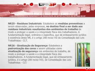 NR25 - Resíduos Industriais: Estabelece as medidas preventivas a 
serem observadas, pelas empresas, no destino final a ser dado aos 
resíduos industriais resultantes dos ambientes de trabalho de 
modo a proteger a saúde e a integridade física dos trabalhadores. A 
fundamentação legal, ordinária e específica, que dá embasamento jurídico 
à existência desta NR, é o artigo 200 inciso VII da Consolidação das Leis 
Trabalhistas - CLT. 
NR26 - Sinalização de Segurança: Estabelece a 
padronização das cores a serem utilizadas como 
sinalização de segurança nos ambientes de trabalho, de 
modo a proteger a saúde e a integridade física dos 
trabalhadores. A fundamentação legal, que dá embasamento 
jurídico, é o artigo 200 inciso VIII, da Consolidação das Leis 
Trabalhistas - CLT. 
 