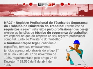 NR27 - Registro Profissional do Técnico de Segurança 
do Trabalho no Ministério do Trabalho: Estabelece os 
requisitos a serem satisfeitos pelo profissional que desejar 
exercer as funções de técnico de segurança do trabalho, 
em especial no que diz respeito ao seu registro profissional 
como tal, junto ao Ministério do Trabalho. 
A fundamentação legal, ordinária e 
específica, tem seu embasamento 
jurídico assegurado através do artigo 3° 
da lei no 7.410 de 27 de novembro de 
1985, regulamentado pelo artigo 7° do 
Decreto n° 92.530 de 9 de abril de 
1986. 
 