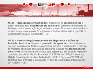 NR28 - Fiscalização e Penalidades: Estabelece os procedimentos a 
serem adotados pela fiscalização trabalhista de Segurança e Medicina do 
Trabalho. A fundamentação legal, ordinária e específica, tem a sua existência 
jurídica assegurada, a nível de legislação ordinária, através do artigo 201 da 
Consolidação das Leis Trabalhistas - CLT. 
NR29 - Normas Regulamentadoras de Segurança e Saúde no 
Trabalho Portuário: Regular a proteção obrigatória contra acidentes e 
doenças profissionais, facilitar os primeiros socorros a acidentados e alcançar 
as melhores condições possíveis de segurança e saúde aos trabalhadores 
portuários. A sua existência jurídica está assegurada em nível de legislação 
ordinária, através da Medida Provisória n° 1.575-6, de 27/11/97, do artigo 
200 da Consolidação das Leis Trabalhistas - CLT, o Decreto n°99.534, de 
19/09/90 que promulga a Convenção n° 152 da Organização Internacional 
do Trabalho - OIT. 
 