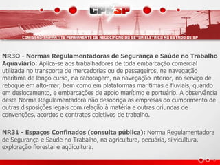 NR3O - Normas Regulamentadoras de Segurança e Saúde no Trabalho 
Aquaviário: Aplica-se aos trabalhadores de toda embarcação comercial 
utilizada no transporte de mercadorias ou de passageiros, na navegação 
marítima de longo curso, na cabotagem, na navegação interior, no serviço de 
reboque em alto-mar, bem como em plataformas marítimas e fluviais, quando 
em deslocamento, e embarcações de apoio marítimo e portuário. A observância 
desta Norma Regulamentadora não desobriga as empresas do cumprimento de 
outras disposições legais com relação à matéria e outras oriundas de 
convenções, acordos e contratos coletivos de trabalho. 
NR31 - Espaços Confinados (consulta pública): Norma Regulamentadora 
de Segurança e Saúde no Trabalho, na agricultura, pecuária, silvicultura, 
exploração florestal e aqüicultura. 
 