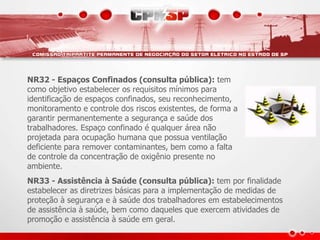 NR32 - Espaços Confinados (consulta pública): tem 
como objetivo estabelecer os requisitos mínimos para 
identificação de espaços confinados, seu reconhecimento, 
monitoramento e controle dos riscos existentes, de forma a 
garantir permanentemente a segurança e saúde dos 
trabalhadores. Espaço confinado é qualquer área não 
projetada para ocupação humana que possua ventilação 
deficiente para remover contaminantes, bem como a falta 
de controle da concentração de oxigênio presente no 
ambiente. 
NR33 - Assistência à Saúde (consulta pública): tem por finalidade 
estabelecer as diretrizes básicas para a implementação de medidas de 
proteção à segurança e à saúde dos trabalhadores em estabelecimentos 
de assistência à saúde, bem como daqueles que exercem atividades de 
promoção e assistência à saúde em geral. 
 