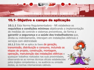 10.1- Objetivo e campo de aplicação 
10.1.1 Esta Norma Regulamentadora - NR estabelece os 
requisitos e condições mínimas objetivando a implementação 
de medidas de controle e sistemas preventivos, de forma a 
garantir a segurança e a saúde dos trabalhadores que, 
direta ou indiretamente, interajam em instalações elétricas e 
serviços com eletricidade 
10.1.2 Esta NR se aplica às fases de geração, 
transmissão, distribuição e consumo, incluindo as 
etapas de projeto, construção, montagem, 
operação, manutenção das instalações elétricas e 
quaisquer trabalhos realizados nas suas proximidades, 
observando-se as normas técnicas oficiais estabelecidas 
pelos órgãos competentes e, na ausência ou omissão 
destas, as normas internacionais cabíveis. 
 