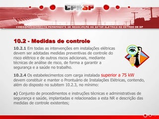 10.2 - Medidas de controle 
10.2.1 Em todas as intervenções em instalações elétricas 
devem ser adotadas medidas preventivas de controle do 
risco elétrico e de outros riscos adicionais, mediante 
técnicas de análise de risco, de forma a garantir a 
segurança e a saúde no trabalho. 
10.2.4 Os estabelecimentos com carga instalada superior a 75 kW 
devem constituir e manter o Prontuário de Instalações Elétricas, contendo, 
além do disposto no subitem 10.2.3, no mínimo: 
a) Conjunto de procedimentos e instruções técnicas e administrativas de 
segurança e saúde, implantadas e relacionadas a esta NR e descrição das 
medidas de controle existentes; 
 
