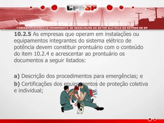 10.2.5 As empresas que operam em instalações ou 
equipamentos integrantes do sistema elétrico de 
potência devem constituir prontuário com o conteúdo 
do item 10.2.4 e acrescentar ao prontuário os 
documentos a seguir listados: 
a) Descrição dos procedimentos para emergências; e 
b) Certificações dos equipamentos de proteção coletiva 
e individual; 
 