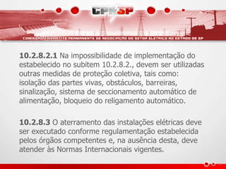 10.2.8.2.1 Na impossibilidade de implementação do 
estabelecido no subitem 10.2.8.2., devem ser utilizadas 
outras medidas de proteção coletiva, tais como: 
isolação das partes vivas, obstáculos, barreiras, 
sinalização, sistema de seccionamento automático de 
alimentação, bloqueio do religamento automático. 
10.2.8.3 O aterramento das instalações elétricas deve 
ser executado conforme regulamentação estabelecida 
pelos órgãos competentes e, na ausência desta, deve 
atender às Normas Internacionais vigentes. 
 