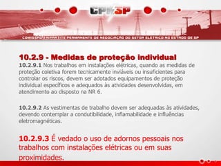 10.2.9 - Medidas de proteção individual 
10.2.9.1 Nos trabalhos em instalações elétricas, quando as medidas de 
proteção coletiva forem tecnicamente inviáveis ou insuficientes para 
controlar os riscos, devem ser adotados equipamentos de proteção 
individual específicos e adequados às atividades desenvolvidas, em 
atendimento ao disposto na NR 6. 
10.2.9.2 As vestimentas de trabalho devem ser adequadas às atividades, 
devendo contemplar a condutibilidade, inflamabilidade e influências 
eletromagnéticas. 
10.2.9.3 É vedado o uso de adornos pessoais nos 
trabalhos com instalações elétricas ou em suas 
proximidades. 
 