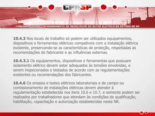 10.4.3 Nos locais de trabalho só podem ser utilizados equipamentos, 
dispositivos e ferramentas elétricas compatíveis com a instalação elétrica 
existente, preservando-se as características de proteção, respeitadas as 
recomendações do fabricante e as influências externas. 
10.4.3.1 Os equipamentos, dispositivos e ferramentas que possuam 
isolamento elétrico devem estar adequados às tensões envolvidas, e 
serem inspecionados e testados de acordo com as regulamentações 
existentes ou recomendações dos fabricantes. 
10.4.6 Os ensaios e testes elétricos laboratoriais e de campo ou 
comissionamento de instalações elétricas devem atender à 
regulamentação estabelecida nos itens 10.6 e 10.7, e somente podem ser 
realizados por trabalhadores que atendam às condições de qualificação, 
habilitação, capacitação e autorização estabelecidas nesta NR. 
 