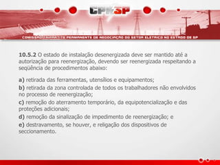 10.5.2 O estado de instalação desenergizada deve ser mantido até a 
autorização para reenergização, devendo ser reenergizada respeitando a 
seqüência de procedimentos abaixo: 
a) retirada das ferramentas, utensílios e equipamentos; 
b) retirada da zona controlada de todos os trabalhadores não envolvidos 
no processo de reenergização; 
c) remoção do aterramento temporário, da equipotencialização e das 
proteções adicionais; 
d) remoção da sinalização de impedimento de reenergização; e 
e) destravamento, se houver, e religação dos dispositivos de 
seccionamento. 
 