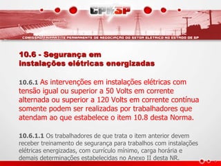 10.6 - Segurança em 
instalações elétricas energizadas 
10.6.1 As intervenções em instalações elétricas com 
tensão igual ou superior a 50 Volts em corrente 
alternada ou superior a 120 Volts em corrente contínua 
somente podem ser realizadas por trabalhadores que 
atendam ao que estabelece o item 10.8 desta Norma. 
10.6.1.1 Os trabalhadores de que trata o item anterior devem 
receber treinamento de segurança para trabalhos com instalações 
elétricas energizadas, com currículo mínimo, carga horária e 
demais determinações estabelecidas no Anexo II desta NR. 
 