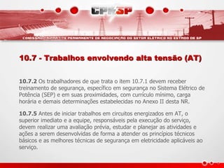 10.7 - Trabalhos envolvendo alta tensão (AT) 
10.7.2 Os trabalhadores de que trata o item 10.7.1 devem receber 
treinamento de segurança, específico em segurança no Sistema Elétrico de 
Potência (SEP) e em suas proximidades, com currículo mínimo, carga 
horária e demais determinações estabelecidas no Anexo II desta NR. 
10.7.5 Antes de iniciar trabalhos em circuitos energizados em AT, o 
superior imediato e a equipe, responsáveis pela execução do serviço, 
devem realizar uma avaliação prévia, estudar e planejar as atividades e 
ações a serem desenvolvidas de forma a atender os princípios técnicos 
básicos e as melhores técnicas de segurança em eletricidade aplicáveis ao 
serviço. 
 