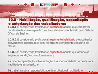 10.8 - Habilitação, qualificação, capacitação 
e autorização dos trabalhadores 
10.8.1 É considerado trabalhador qualificado aquele que comprovar 
conclusão de curso específico na área elétrica reconhecido pelo Sistema 
Oficial de Ensino. 
10.8.2 É considerado profissional legalmente habilitado o trabalhador 
previamente qualificado e com registro no competente conselho de 
classe. 
10.8.3 É considerado trabalhador capacitado aquele que atenda às 
seguintes condições, simultaneamente: 
a) receba capacitação sob orientação e responsabilidade de profissional 
habilitado e autorizado; e 
b) trabalhe sob a responsabilidade de profissional habilitado e 
autorizado. 
 
