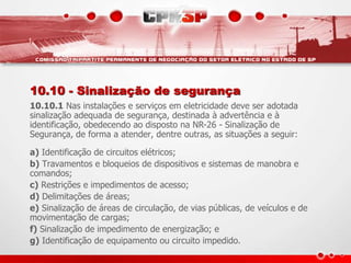 10.10 - Sinalização de segurança 
10.10.1 Nas instalações e serviços em eletricidade deve ser adotada 
sinalização adequada de segurança, destinada à advertência e à 
identificação, obedecendo ao disposto na NR-26 - Sinalização de 
Segurança, de forma a atender, dentre outras, as situações a seguir: 
a) Identificação de circuitos elétricos; 
b) Travamentos e bloqueios de dispositivos e sistemas de manobra e 
comandos; 
c) Restrições e impedimentos de acesso; 
d) Delimitações de áreas; 
e) Sinalização de áreas de circulação, de vias públicas, de veículos e de 
movimentação de cargas; 
f) Sinalização de impedimento de energização; e 
g) Identificação de equipamento ou circuito impedido. 
 