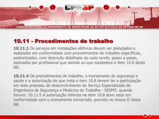10.11 - Procedimentos de trabalho 
10.11.1 Os serviços em instalações elétricas devem ser planejados e 
realizados em conformidade com procedimentos de trabalho específicos, 
padronizados, com descrição detalhada de cada tarefa, passo a passo, 
assinados por profissional que atenda ao que estabelece o item 10.8 desta 
NR. 
10.11.4 Os procedimentos de trabalho, o treinamento de segurança e 
saúde e a autorização de que trata o item 10.8 devem ter a participação 
em todo processo de desenvolvimento do Serviço Especializado de 
Engenharia de Segurança e Medicina do Trabalho - SESMT, quando 
houver. 10.11.5 A autorização referida no item 10.8 deve estar em 
conformidade com o treinamento ministrado, previsto no Anexo II desta 
NR. 
 