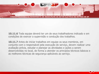 10.11.6 Toda equipe deverá ter um de seus trabalhadores indicado e em 
condições de exercer a supervisão e condução dos trabalhos. 
10.11.7 Antes de iniciar trabalhos em equipe os seus membros, em 
conjunto com o responsável pela execução do serviço, devem realizar uma 
avaliação prévia, estudar e planejar as atividades e ações a serem 
desenvolvidas no local, de forma a atender os princípios técnicos básicos e 
as melhores técnicas de segurança aplicáveis ao serviço. 
 