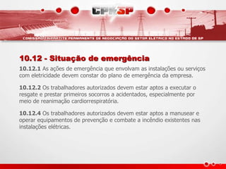 10.12 - Situação de emergência 
10.12.1 As ações de emergência que envolvam as instalações ou serviços 
com eletricidade devem constar do plano de emergência da empresa. 
10.12.2 Os trabalhadores autorizados devem estar aptos a executar o 
resgate e prestar primeiros socorros a acidentados, especialmente por 
meio de reanimação cardiorrespiratória. 
10.12.4 Os trabalhadores autorizados devem estar aptos a manusear e 
operar equipamentos de prevenção e combate a incêndio existentes nas 
instalações elétricas. 
 